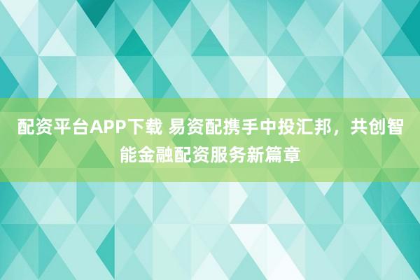 配资平台APP下载 易资配携手中投汇邦，共创智能金融配资服务新篇章