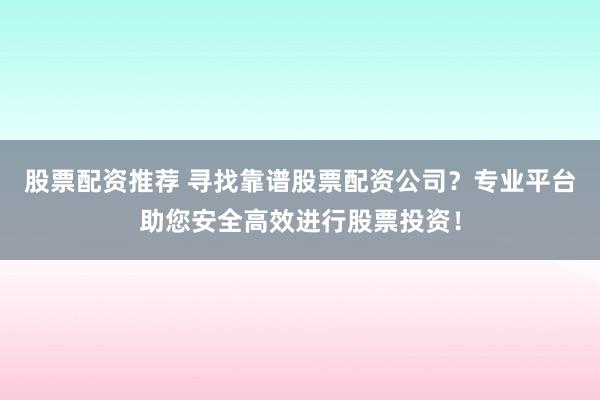 股票配资推荐 寻找靠谱股票配资公司？专业平台助您安全高效进行股票投资！