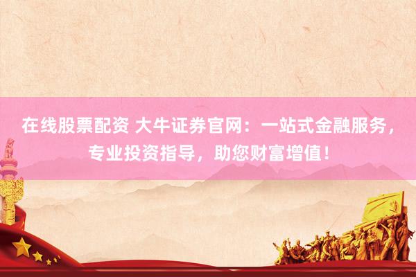 在线股票配资 大牛证券官网：一站式金融服务，专业投资指导，助您财富增值！