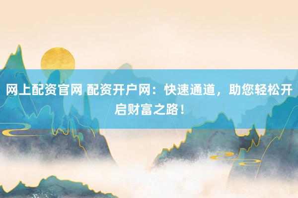 网上配资官网 配资开户网：快速通道，助您轻松开启财富之路！