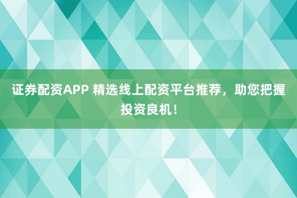 证券配资APP 精选线上配资平台推荐，助您把握投资良机！