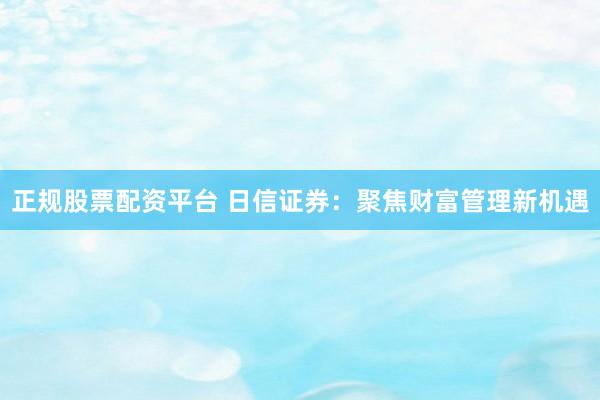 正规股票配资平台 日信证券：聚焦财富管理新机遇