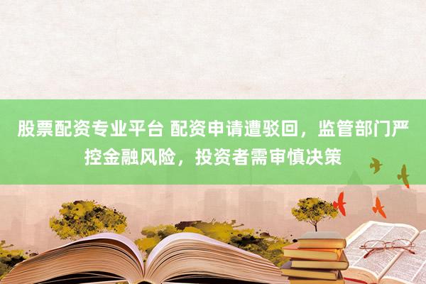 股票配资专业平台 配资申请遭驳回,监管部门严控金融风险,投资者需审慎决策