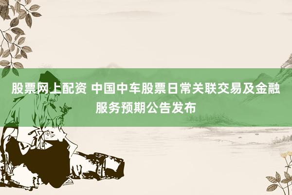 股票网上配资 中国中车股票日常关联交易及金融服务预期公告发布