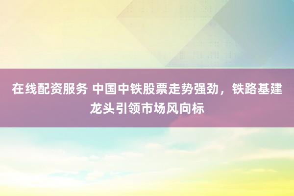 在线配资服务 中国中铁股票走势强劲，铁路基建龙头引领市场风向标