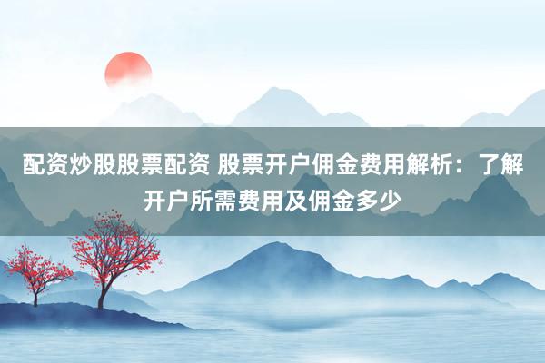 配资炒股股票配资 股票开户佣金费用解析：了解开户所需费用及佣金多少