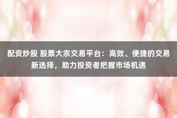 配资炒股 股票大宗交易平台：高效、便捷的交易新选择，助力投资者把握市场机遇