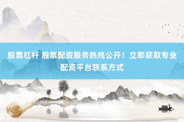 股票杠杆 股票配资服务热线公开！立即获取专业配资平台联系方式