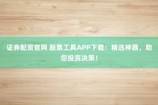 证券配资官网 股票工具APP下载：精选神器，助您投资决策！