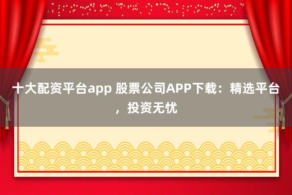 十大配资平台app 股票公司APP下载：精选平台，投资无忧
