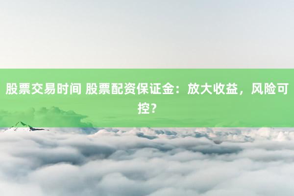 股票交易时间 股票配资保证金：放大收益，风险可控？