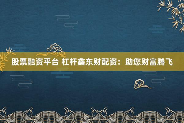 股票融资平台 杠杆鑫东财配资：助您财富腾飞